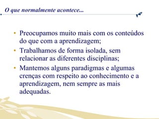 Preocupamos muito mais com os conteúdos do que com a aprendizagem; Trabalhamos de forma isolada, sem relacionar as diferentes disciplinas; Mantemos alguns paradigmas e algumas crenças com respeito ao conhecimento e a aprendizagem, nem sempre as mais adequadas. O que normalmente acontece... 
