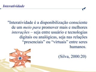 "Interatividade é a disponibilização consciente de um  meio para  promover mais e melhores  interações  – seja entre usuário e tecnologias digitais ou analógicas, seja nas relações “presenciais” ou “virtuais” entre seres humanos.  (Silva, 2000:20)  Interatividade 