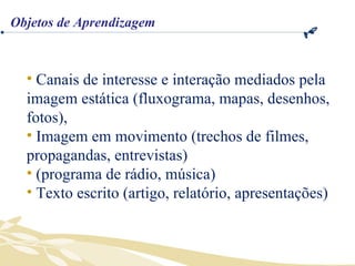 Canais de interesse e interação mediados pela imagem estática (fluxograma, mapas, desenhos, fotos), Imagem em movimento (trechos de filmes, propagandas, entrevistas) (programa de rádio, música) Texto escrito (artigo, relatório, apresentações) Objetos de Aprendizagem 