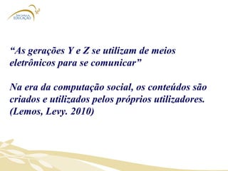 “ As gerações Y e Z se utilizam de meios eletrônicos para se comunicar” Na era da computação social, os conteúdos são criados e utilizados pelos próprios utilizadores. (Lemos, Levy. 2010) 
