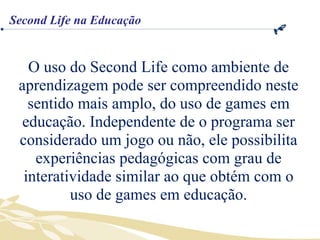O uso do Second Life como ambiente de aprendizagem pode ser compreendido neste sentido mais amplo, do uso de games em educação. Independente de o programa ser considerado um jogo ou não, ele possibilita experiências pedagógicas com grau de interatividade similar ao que obtém com o uso de games em educação. Second Life na Educação 