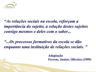 “ As relações sociais na escola, reforçam a importância do sujeito, a relação destes sujeitos consigo mesmos e deles com o saber...  “ ...Os processos formativos da escola se dão enquanto uma instituição de relações sociais. ”  Adaptação Ferrete, Junior, Oliveira (1999) 