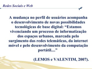 A mudança no perfil de usuários acompanha o desenvolvimento de novas possibilidades tecnológicas de base digital: “Estamos vivenciando um processo de informatização dos espaços urbanos, marcada pelo surgimento das redes telemáticas, da internet móvel e pelo desenvolvimento da computação portátil....”  (LEMOS e VALENTIM, 2007). Redes Sociais e Web 