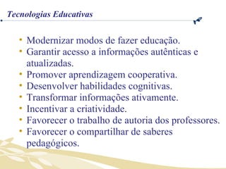 Modernizar modos de fazer educação. Garantir acesso a informações autênticas e atualizadas. Promover aprendizagem cooperativa. Desenvolver habilidades cognitivas. Transformar informações ativamente. Incentivar a criatividade. Favorecer o trabalho de autoria dos professores. Favorecer o compartilhar de saberes pedagógicos. Tecnologias Educativas 