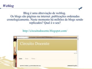 Blog é uma abreviação de weblog.  Os blogs são páginas na internet ,publicações ordenadas cronologicamente. Neste momento há milhões de blogs sendo replicados? Qual é o seu? http://circuitodocente.blogspot.com/ Weblog 