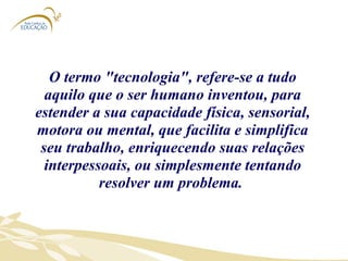 O termo "tecnologia", refere-se a tudo aquilo que o ser humano inventou, para estender a sua capacidade física, sensorial, motora ou mental, que facilita e simplifica seu trabalho, enriquecendo suas relações interpessoais, ou simplesmente tentando resolver um problema.  