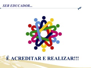 É ACREDITAR E REALIZAR!!! SER EDUCADOR... 