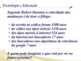 Segundo Robert Darnton a velocidade das mudanças é de tirar o fôlego:  da escrita ao códice foram 4300 anos do códice aos tipos móveis 1150 anos dos tipos móveis à internet 524 anos da internet aos buscadores 17 anos dos buscadores aos algoritmos de relevância do google 7 anos E quem pode imaginar o que está por vir no futuro próximo? Tecnologia e Educação 