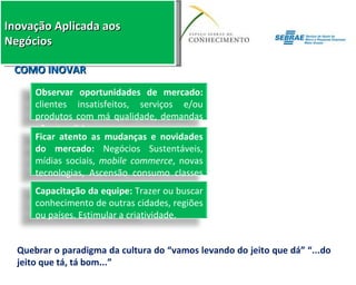 Quebrar o paradigma da cultura do “vamos levando do jeito que dá” “...do jeito que tá, tá bom...” COMO INOVAR Observar oportunidades de mercado:  clientes insatisfeitos, serviços e/ou produtos com má qualidade, demandas não atendidas. Ficar atento as mudanças e novidades do mercado:  Negócios Sustentáveis, mídias sociais,  mobile commerce , novas tecnologias, Ascensão consumo classes “C, D e E”. Capacitação da equipe:  Trazer ou buscar conhecimento de outras cidades, regiões ou países. Estimular a criatividade. 