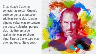 Criatividade é apenas
conectar as coisas. Quando
você pergunta as pessoas
criativas como elas fizeram
alguma coisa, elas se sentem
um pouco culpadas, porque
elas não fizeram algo
realmente, elas só viram
algo. Parecia óbvio para elas
o tempo todo. (Steve Jobs)
 