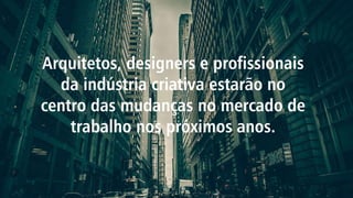 Arquitetos, designers e profissionais
da indústria criativa estarão no
centro das mudanças no mercado de
trabalho nos próximos anos.
 
