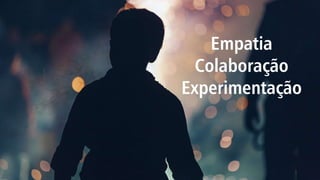 Empatia
Colaboração
Experimentação
 