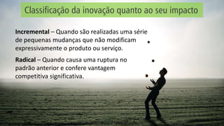 Classificação da inovação quanto ao seu impacto
Incremental – Quando são realizadas uma série
de pequenas mudanças que não modificam
expressivamente o produto ou serviço.
Radical – Quando causa uma ruptura no
padrão anterior e confere vantagem
competitiva significativa.
 