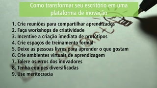 Como transformar seu escritório em uma
plataforma de inovação
1. Crie reuniões para compartilhar aprendizados
2. Faça workshops de criatividade
3. Incentive a criação imediata de protótipos
4. Crie espaços de treinamento formal
5. Deixe as pessoas livres para aprender o que gostam
6. Crie ambientes virtuais de aprendizagem
7. Tolere os erros dos inovadores
8. Tenha equipes diversificadas
9. Use meritocracia
 