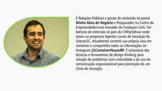 É Relações Públicas e gestor de conteúdo no portal
Minha Ideia de Negócio e Pesquisador no Centro de
Empreendedorismo Inovador da Fundação Certi. Foi
bolsista de extensão no país do CNPq/Sebrae onde
atuou no programa Agentes Locais de Inovação do
Sebrae/SC. Atualmente constrói sua própria casa em
container e compartilha todas as informações no
Instagram @ContainerHouseBR. É entusiasta das
técnicas e ferramentas de design thinking para
solução de problemas com criatividade e do uso da
comunicação organizacional para promoção de um
clima de inovação.
 
