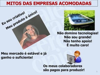 MITOS DAS EMPRESAS ACOMODADAS




                                Não domino tecnologias!
                                   Não sou grande!
                                   Não tenho apoio!
                                     É muito caro!

Meu mercado é estável e já
ganho o suficiente!

                        Os meus colaboradores
                        são pagos para produzir!     5
 