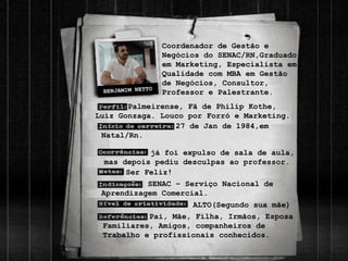 Palmeirense, Fã de Philip Kothe,
Luiz Gonzaga. Louco por Forró e Marketing.
27 de Jan de 1984,em
Natal/Rn.
Ser Feliz!
Pai, Mãe, Filha, Irmãos, Esposa
Familiares, Amigos, companheiros de
Trabalho e profissionais conhecidos.
Coordenador de Gestão e
Negócios do SENAC/RN,Graduado
em Marketing, Especialista em
Qualidade com MBA em Gestão
de Negócios, Consultor,
Professor e Palestrante.
ALTO(Segundo sua mãe)
já foi expulso de sala de aula,
mas depois pediu desculpas ao professor.
SENAC – Serviço Nacional de
Aprendizagem Comercial.
 