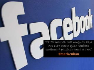 “Parece incrível, mas ninguém aqui
nos EUA aposta que o Facebook
continuará existindo daqui 5 anos”
#markcuban
 