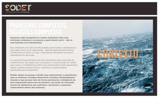 CONTEXTO
PROBLEMAS COMPLEXOS,
SOLUÇÕES COMPLEXAS
Empresas estão navegando no cenário turbulento entre suas
estruturas complexas e as pessoas a quem devem servir – não só
externamente com internamente.
Elas enfrentam uma série de dificuldades gerenciando e sintetizando o
que sabem como uma organização – aproximadamente 80% de seu
conhecimento é tácito, ou seja, originado de interações humanas e
experiências do dia-a-dia.
As pessoas frequentemente não tem consciência sobre esse tipo de
conhecimento, não sabem que o possuem e o quanto pode ser valioso
para outros. A transferência efetiva de conhecimento tácito geralmente
requer contato pessoal extenso, confiança e a oportunidade
apropriada para compartilhar.
Missão: ajudar as pessoas a dividir esse conhecimento e experiências
para as empresas consigam desenvolver soluções interdisciplinares
robustas e que possam reter de forma permanente a inteligência da
uma organização dentro de sua estrutura. Isso pode ser alcançado
através de plataformas que explicitem, estruturem e organizem
conhecimento dentro das empresas.
 