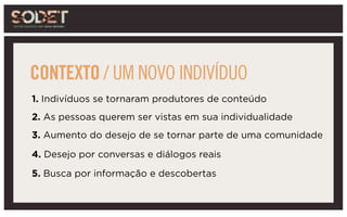 1. Indivíduos se tornaram produtores de conteúdo
2. As pessoas querem ser vistas em sua individualidade
3. Aumento do desejo de se tornar parte de uma comunidade
4. Desejo por conversas e diálogos reais
5. Busca por informação e descobertas
CONTEXTO / UM NOVO INDIVÍDUO
 