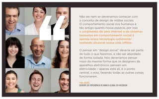 Não sei nem se deveríamos começar com
o conceito de design de mídias sociais.
O comportamento social nos humanos é
tão antigo quanto nossa espécie, por isso
o surgimento de uma Internet e de sistemas
baseados em comportamento social é
apenas nossa tecnologia rudimentar
tentando alcançar nossa vida offline.
O pensar em “design social” deveria ser parte
de tudo o que fazemos, e não ser abordado
de forma isolada. Nós deveríamos pensar
nisso da mesma forma que os designers de
aparelhos eletrônicos pensam em
eletricidade – apenas está ali, é o ponto
central, o eixo, fazendo todas as outras coisas
funcionarem.
PAUL ADAMS,
GERENTE DE EXPERIÊNCIA DE MARCA GLOBAL DO FACEBOOK
 