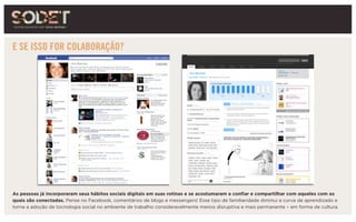 E SE ISSO FOR COLABORAÇÃO?
Ana Barroso
Ana Barroso
As pessoas já incorporaram seus hábitos sociais digitais em suas rotinas e se acostumaram a confiar e compartilhar com aqueles com os
quais são conectadas. Pense no Facebook, comentários de blogs e messengers! Esse tipo de familiaridade diminui a curva de aprendizado e
torna a adoção de tocnologia social no ambiente de trabalho consideravelmente menos disruptiva e mais permanente – em forma de cultura.
 