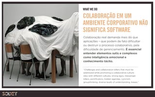 WHAT WE DO
“Challenges and collaboration killers that must be
addressed while promoting a collaborative culture:
silos with different cultures, strong egos, messenger
killers, pontificators, hidden agendas, cynicism,
groupthinking, diverse levels of understanding, biases.” 
COLABORAÇÃO EM UM
AMBIENTE CORPORATIVO NÃO
SIGNIFICA SOFTWARE
Colaboração real demanda mais do que
aplicações – que podem de fato dificultar
ou destruir o processo colaborativo, pela
dificuldade de gerenciamento. É essencial
entender elementos sutis e complexos
como inteligência emocional e
conhecimento tácito.
 