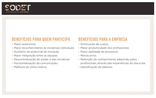 BENEFÍCIOS PARA QUEM PARTICIPA
‣ Maior autonomia
‣ Maior reconhecimento às iniciativas individuais
‣ Aumento do potencial de inovação
‣ Maior integração entre as equipes
‣ Descentralização do poder e das iniciativas
‣ Horizontalização da comunicação
‣ Melhoria do clima interno
BENEFÍCIOS PARA A EMPRESA
‣ Diminuição de custos
‣ Maior produtividade dos profissionais
‣ Maior agilidade de processos
‣ Menos erros
‣ Retenção do conhecimento adquirido pelos
profissionais através das experiências do dia-a-dia
‣ Identificação de talentos
 