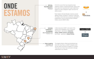 ONDE
ESTAMOS
OUR CLIENTS
SÃO PAULO, SP
4 PEOPLE + CLIENTS
DESIGN
THINKING +
PLANNING
BELO HORIZONTE, MG
11 PEOPLE + FIAT
In Belo Horizonte, SODET is the result of the
merge of the capabilities of two companies:
Mapa Digital – specialized in interaction
design, usability research, netnography –
and Ologia – specilized in design thinking.
+
SOCIAL
TECHNOLOGY
RECIFE, PE
10 PEOPLE
The biggest brands in Brazil and worldwide have
their HQ in Sao Paulo, so SODET integrates itself
into the client’s structure for duration on a project.
That way we can stay closer and build a stronger
relationship to our network.
C.E.S.A.R is one of the most impactful private
initiatives in Brazil. It transformed Recife, where it now
forms part of an important tech cluster called Porto
Digital, but it also changed its region and even the
whole country.
Porto Digital is the best Brazilian cluster by several
different entities, including A.T. Kearney. It welcomes
173 entities, 143 of which are companies, and 6,500 IT
professionals. It has an annual turnover of R$700
millions, around US$431 million.
+
1
2
3
 