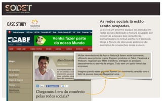 CASE STUDY
As redes sociais já estão
sendo ocupadas.
Já existe um enorme espaço de atenção em
redes sociais dedicado à Natura ocupado por
iniciativas pessoais das consultoras.
Comunidades no Orkut, perfis no Facebook,
blogs e fóruns de discussão públicos são
exemplos de ocupações desse espaço.
 