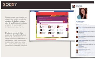 Os usuários são identificados em
seus círculos sociais através da
aplicação de Badges em suas
fotos de perfil e a publicação de 
uma série de anúncios pré
formatados em seus murais.
Criação de uma central de
buscas por Consultoras Natura.
É através do aplicativo que os
clientes interessados em comprar a
marca Natura, e que não possuem
consultores em seu círculo social,
têm a oportunidade de pesquisar os
consultores que atendem sua região.
 