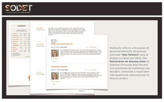 Starbucks colocou uma equipe de
aproximandamente 40 pessoas
chamada “Idea Partners” para se
dedicar a análise das idéias. São
funcionários de diversas áreas da
empresa (incluindo Brad Stevens,
vice-presidente de marketing) que
decidem, comentam e respondem
individualmente cada proposta no
blog do projeto.
 