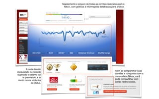 Além de compartilhar suas
corridas e conquistas com a
comunidade Nike+, você
pode compartilhar com
outras redes sociais.
A cada desaﬁo
conquistado ou recorde
superado o sistema vai
te premiando, e te
dando novos símbolos
de status.
Mapeamento e arquivo de todas as corridas realizadas com o
Nike+, com gráﬁcos e informações detalhadas para análise.
 