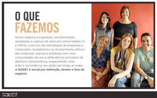 O QUE
FAZEMOSNosso negócio é a geração, transformação,
agregação e captura de valor em comunidades on
e offline, a serviço das estratégias de empresas e
instituições. Acreditamos no envolvimento efetivo
das empresas, marcas e produtos com suas
comunidades de uso e defendemos princípios de
abertura, transparência, engajamento, inter
ação e consistência nas ações em todas as redes.
A SODET é social por definição, dentro e fora do
negócio.
 