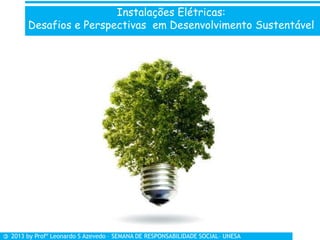Instalações Elétricas:
Desafios e Perspectivas em Desenvolvimento Sustentável
© 2013 by Profº Leonardo S Azevedo – SEMANA DE RESPONSABILIDADE SOCIAL– UNESA
 