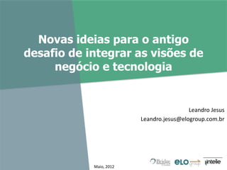 Novas ideias para o antigo
desafio de integrar as visões de
negócio e tecnologia
Leandro Jesus
Leandro.jesus@elogroup.com.br
Maio, 2012
 