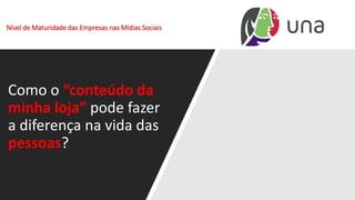 Nível de Maturidade das Empresas nas Mídias Sociais
Como o “conteúdo da
minha loja” pode fazer
a diferença na vida das
pessoas?
 