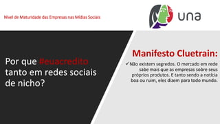 Nível de Maturidade das Empresas nas Mídias Sociais
Por que #euacredito
tanto em redes sociais
de nicho?
Manifesto Cluetrain:
✓Não existem segredos. O mercado em rede
sabe mais que as empresas sobre seus
próprios produtos. E tanto sendo a notícia
boa ou ruim, eles dizem para todo mundo.
 