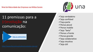 Nível de Maturidade das Empresas nas Mídias Sociais
11 premissas para a
(r)evolução na
comunicação:
✓Seja verdadeiro
✓Seja confiável
✓Faça parte
✓Pense plural
✓Pense mobile
✓Seja “beta”
✓Pense a frente
✓Pense grande
✓Seja colaborativo
✓Seja intuitivo
✓Seja útil
http://www.thecommunicationrevolution.com.br/
Veja as entrevistas
 