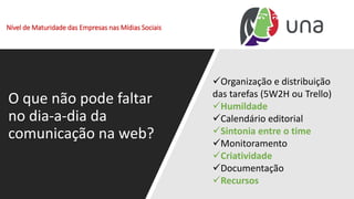 Nível de Maturidade das Empresas nas Mídias Sociais
O que não pode faltar
no dia-a-dia da
comunicação na web?
✓Organização e distribuição
das tarefas (5W2H ou Trello)
✓Humildade
✓Calendário editorial
✓Sintonia entre o time
✓Monitoramento
✓Criatividade
✓Documentação
✓Recursos
 