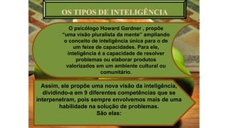 OS TIPOS DE INTELIGÊNCIA
O psicólogo Howard Gardner , propõe
“uma visão pluralista da mente” ampliando
o conceito de inteligência única para o de
um feixe de capacidades. Para ele,
inteligência é a capacidade de resolver
problemas ou elaborar produtos
valorizados em um ambiente cultural ou
comunitário.
Assim, ele propõe uma nova visão da inteligência,
dividindo-a em 9 diferentes competências que se
interpenetram, pois sempre envolvemos mais de uma
habilidade na solução de problemas.
São elas:
 