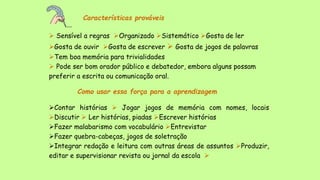 Características prováveis
 Sensível a regras Organizado Sistemático Gosta de ler
Gosta de ouvir Gosta de escrever  Gosta de jogos de palavras
Tem boa memória para trivialidades
 Pode ser bom orador público e debatedor, embora alguns possam
preferir a escrita ou comunicação oral.
Como usar essa força para a aprendizagem
Contar histórias  Jogar jogos de memória com nomes, locais
Discutir  Ler histórias, piadas Escrever histórias
Fazer malabarismo com vocabulário Entrevistar
Fazer quebra-cabeças, jogos de soletração
Integrar redação e leitura com outras áreas de assuntos Produzir,
editar e supervisionar revista ou jornal da escola 
 