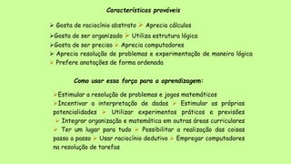 Características prováveis
 Gosta de raciocínio abstrato  Aprecia cálculos
Gosta de ser organizado  Utiliza estrutura lógica
Gosta de ser preciso  Aprecia computadores
 Aprecia resolução de problemas e experimentação de maneira lógica
 Prefere anotações de forma ordenada
Como usar essa força para a aprendizagem:
Estimular a resolução de problemas e jogos matemáticos
Incentivar a interpretação de dados  Estimular as próprias
potencialidades  Utilizar experimentos práticos e previsões
 Integrar organização e matemática em outras áreas curriculares
 Ter um lugar para tudo  Possibilitar a realização das coisas
passo a passo  Usar raciocínio dedutivo  Empregar computadores
na resolução de tarefas
 