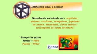 Inteligência Visual e Espacial
Normalmente encontrada em  arquitetos,
pintores, escultores, navegadores, jogadores
de xadrez, naturalistas, físicos teóricos,
estrategistas de campo de batalha.
Exemplo de pessoa
famosa  Pablo
Picasso - Pintor
 