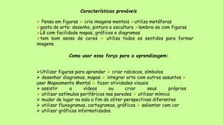 Características prováveis
 Pensa em figuras  cria imagens mentais utiliza metáforas
gosta de arte: desenho, pintura e escultura lembra-se com figuras
Lê com facilidade mapas, gráficos e diagramas
tem bom senso de cores  utiliza todos os sentidos para formar
imagens.
Como usar essa força para a aprendizagem:
Utilizar figuras para aprender  criar rabiscos, símbolos
 desenhar diagramas, mapas  integrar arte com outros assuntos 
usar Mapeamento Mental  fazer atividades visuais
 assistir a vídeos ou criar seus próprios
 utilizar estímulos periféricos nas paredes  utilizar mímica
 mudar de lugar na sala a fim de obter perspectivas diferentes
 utilizar fluxogramas, cartogramas, gráficos  salientar com cor
 utilizar gráficos informatizados.
 