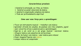 Características prováveis
Sensível à entonação, ao ritmo, ao timbre
 Sensível ao poder emocional da música
 sensível à organização complexa da música
 Pode ser profundamente espiritual
Como usar essa força para a aprendizagem:
Tocar um instrumento musical  trabalhar com música
aprender através de canções, de poemas com rima completa, jogral
usar concertos ativos e passivos para a aprendizagem
ligar-se a um coral ou a um grupo musical escrever música
integrar música com assuntos de outras áreas
 Mudar de humor com música usar música para relaxar
fazer imagens/figuras com música
compor música no computador
 