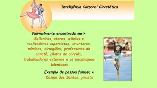Inteligência Corporal Cinestética
Normalmente encontrada em 
Bailarinos, atores, atletas e
realizadores esportistas, inventores,
mímicos, cirurgiões, professores de
caratê, pilotos de corrida,
trabalhadores externos e os mecanismos
talentosos
Exemplo de pessoa famosa 
Daiane dos Santos, ginasta
 