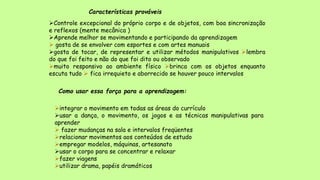 Características prováveis
Controle excepcional do próprio corpo e de objetos, com boa sincronização
e reflexos (mente mecânica )
Aprende melhor se movimentando e participando da aprendizagem
 gosta de se envolver com esportes e com artes manuais
gosta de tocar, de representar e utilizar métodos manipulativos lembra
do que foi feito e não do que foi dito ou observado
muito responsivo ao ambiente físico brinca com os objetos enquanto
escuta tudo  fica irrequieto e aborrecido se houver pouco intervalos
Como usar essa força para a aprendizagem:
integrar o movimento em todas as áreas do currículo
usar a dança, o movimento, os jogos e as técnicas manipulativas para
aprender
 fazer mudanças na sala e intervalos freqüentes
relacionar movimentos aos conteúdos de estudo
empregar modelos, máquinas, artesanato
usar o corpo para se concentrar e relaxar
fazer viagens
utilizar drama, papéis dramáticos
 
