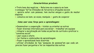 Características prováveis
Trata bem dos negócios  Relaciona-se e associa-se bem
consegue “ler”as intenções de terceiros e situações sociais
 aprecia estar com pessoas, tem muitos amigos e gosta de mediar
disputas
 comunica-se bem; as vezes, manipula  gosta de cooperar
Como usar essa força para a aprendizagem:
Desenvolver a cooperação tutelar ou orientar os outros
fazer diversos intervalos para socializar trabalhar em equipes
integrar a socialização em todas as partes do currículo e praticar a
“conversa social”
usar causa e efeito
ter festas e celebrações de aprendizagem
Fazer o aprendizado mais divertido
utilizar atividades do tipo “pesquisa de pessoas”em que cada um
precisa fazer perguntas e ter as respostas dos outros
 