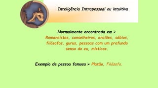 Inteligência Intrapessoal ou intuitiva
Normalmente encontrada em 
Romancistas, conselheiros, anciões, sábios,
filósofos, gurus, pessoas com um profundo
senso do eu, místicos.
Exemplo de pessoa famosa  Platão, Filósofo.
 